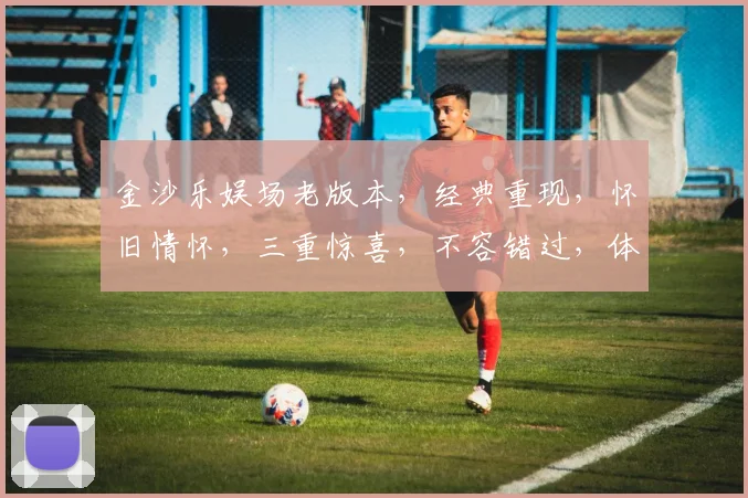 金沙乐娱场老版本，经典重现，怀旧情怀，三重惊喜，不容错过，体验复古魅力