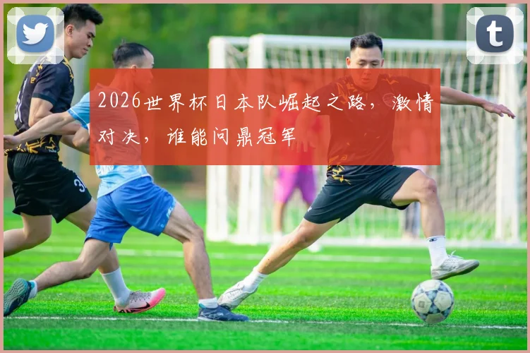 2026世界杯日本队崛起之路，激情对决，谁能问鼎冠军
