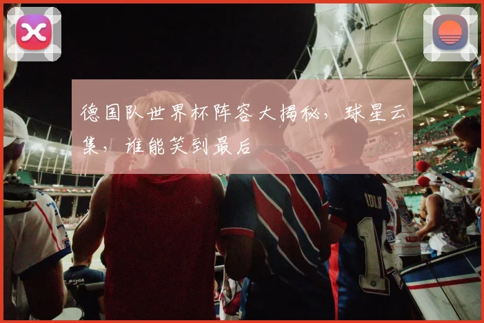 德国队世界杯阵容大揭秘，球星云集，谁能笑到最后
