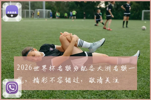 2026世界杯名额分配各大洲名额一览，精彩不容错过，敬请关注