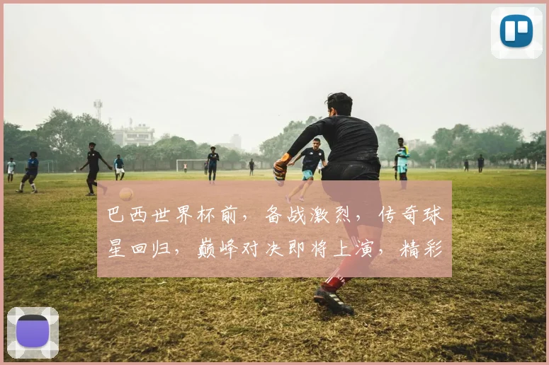 巴西世界杯前，备战激烈，传奇球星回归，巅峰对决即将上演，精彩不容错过，一触即发