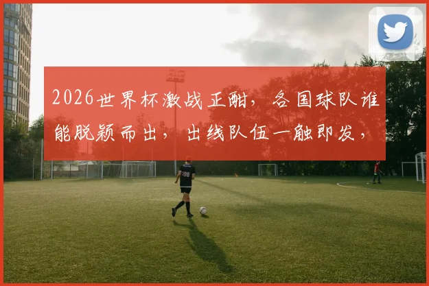 2026世界杯激战正酣，各国球队谁能脱颖而出，出线队伍一触即发，敬请期待