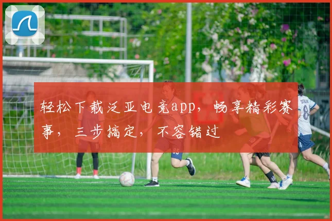 轻松下载泛亚电竞app，畅享精彩赛事，三步搞定，不容错过