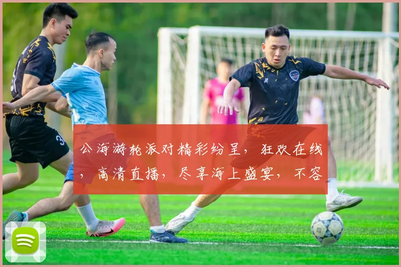 公海游轮派对精彩纷呈，狂欢在线，高清直播，尽享海上盛宴，不容错过，速来观看