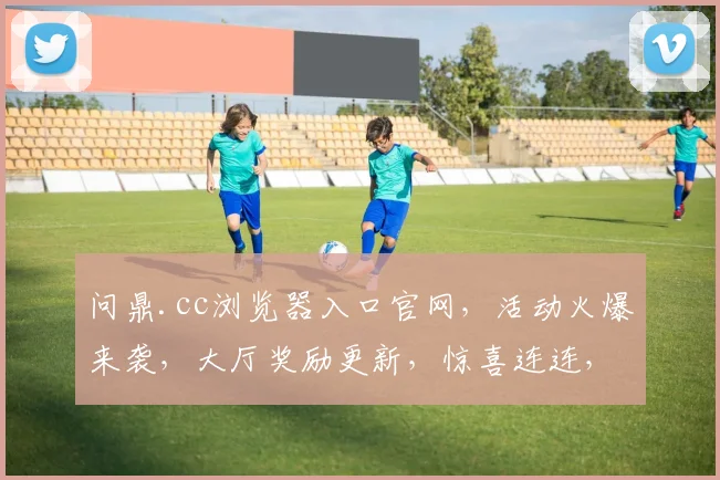 问鼎.cc浏览器入口官网，活动火爆来袭，大厅奖励更新，惊喜连连，不容错过